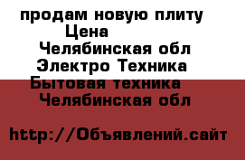 продам новую плиту › Цена ­ 4 500 - Челябинская обл. Электро-Техника » Бытовая техника   . Челябинская обл.